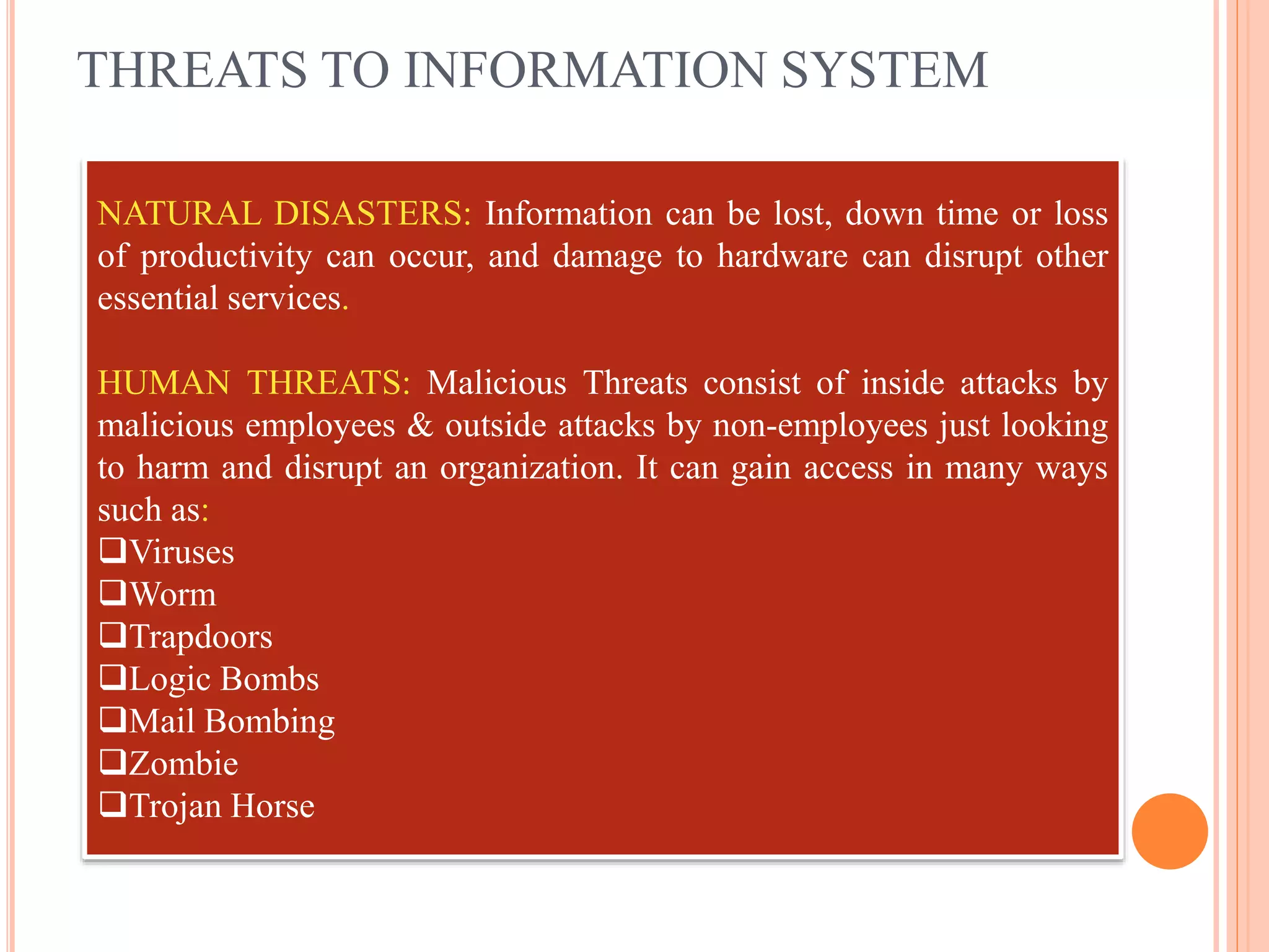 THREATS TO INFORMATION SYSTEM
NATURAL DISASTERS: Information can be lost, down time or loss
of productivity can occur, and damage to hardware can disrupt other
essential services.
HUMAN THREATS: Malicious Threats consist of inside attacks by
malicious employees & outside attacks by non-employees just looking
to harm and disrupt an organization. It can gain access in many ways
such as:
Viruses
Worm
Trapdoors
Logic Bombs
Mail Bombing
Zombie
Trojan Horse
 