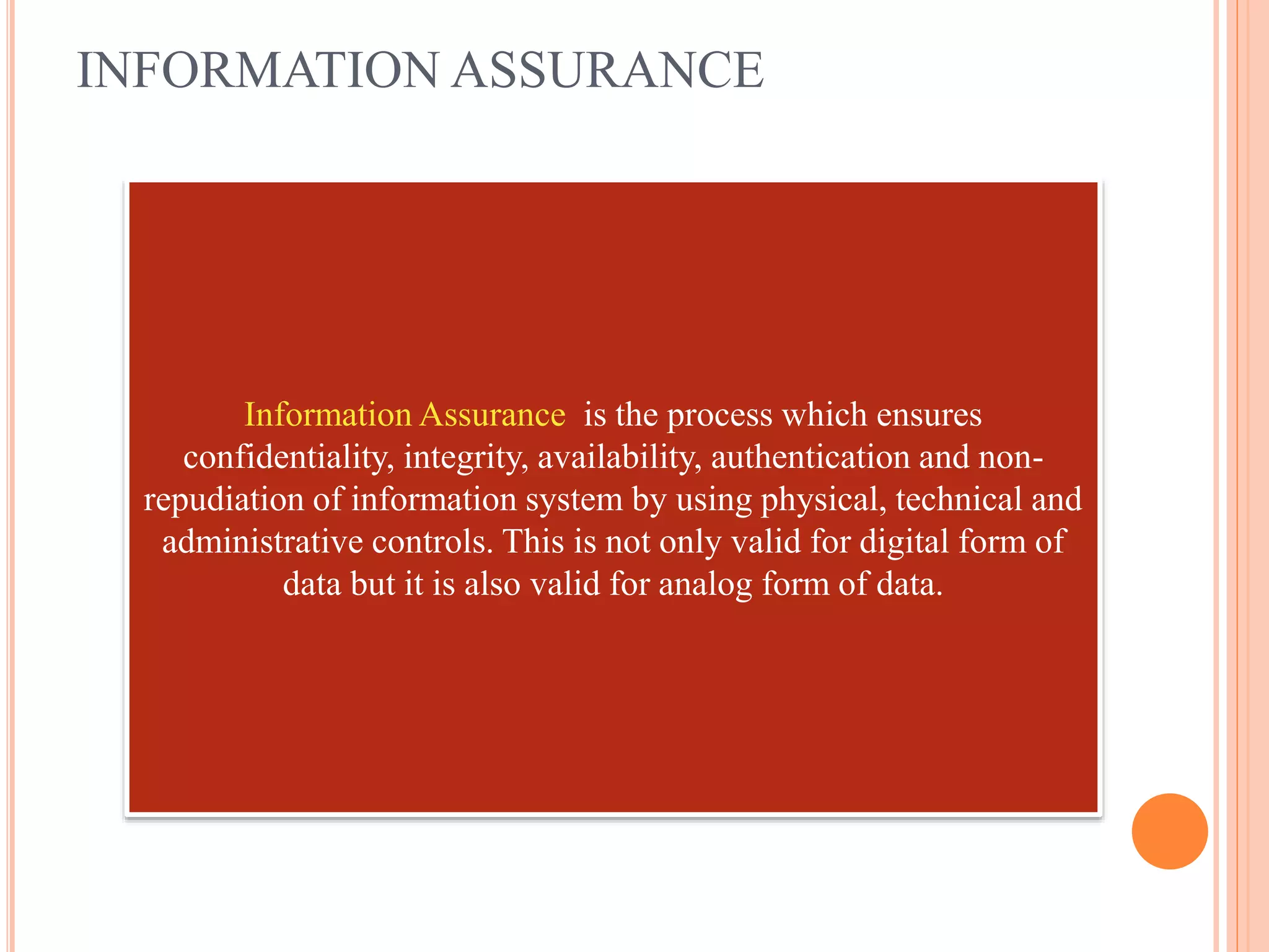 INFORMATION ASSURANCE
Information Assurance is the process which ensures
confidentiality, integrity, availability, authentication and non-
repudiation of information system by using physical, technical and
administrative controls. This is not only valid for digital form of
data but it is also valid for analog form of data.
 
