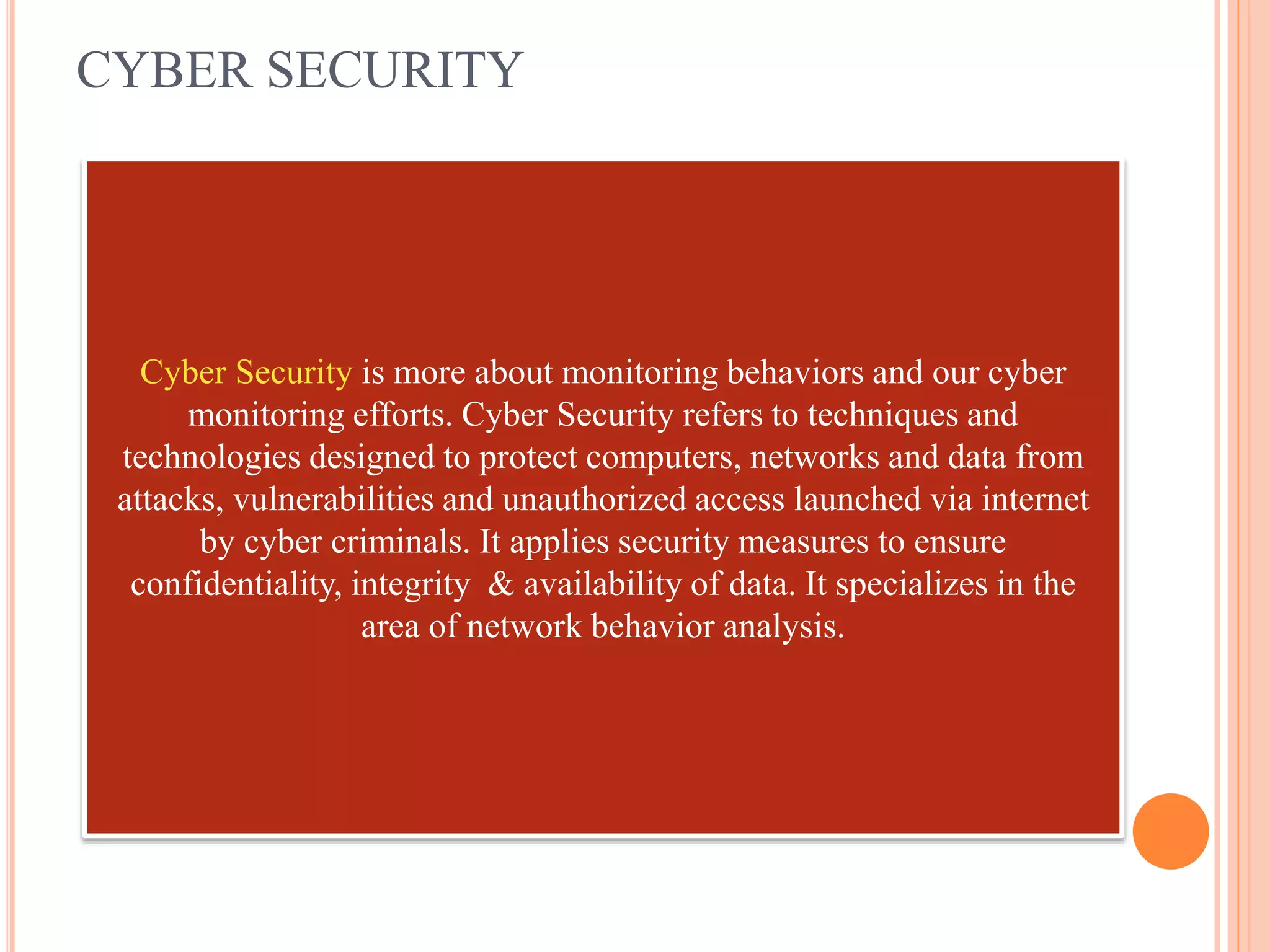 CYBER SECURITY
Cyber Security is more about monitoring behaviors and our cyber
monitoring efforts. Cyber Security refers to techniques and
technologies designed to protect computers, networks and data from
attacks, vulnerabilities and unauthorized access launched via internet
by cyber criminals. It applies security measures to ensure
confidentiality, integrity & availability of data. It specializes in the
area of network behavior analysis.
 