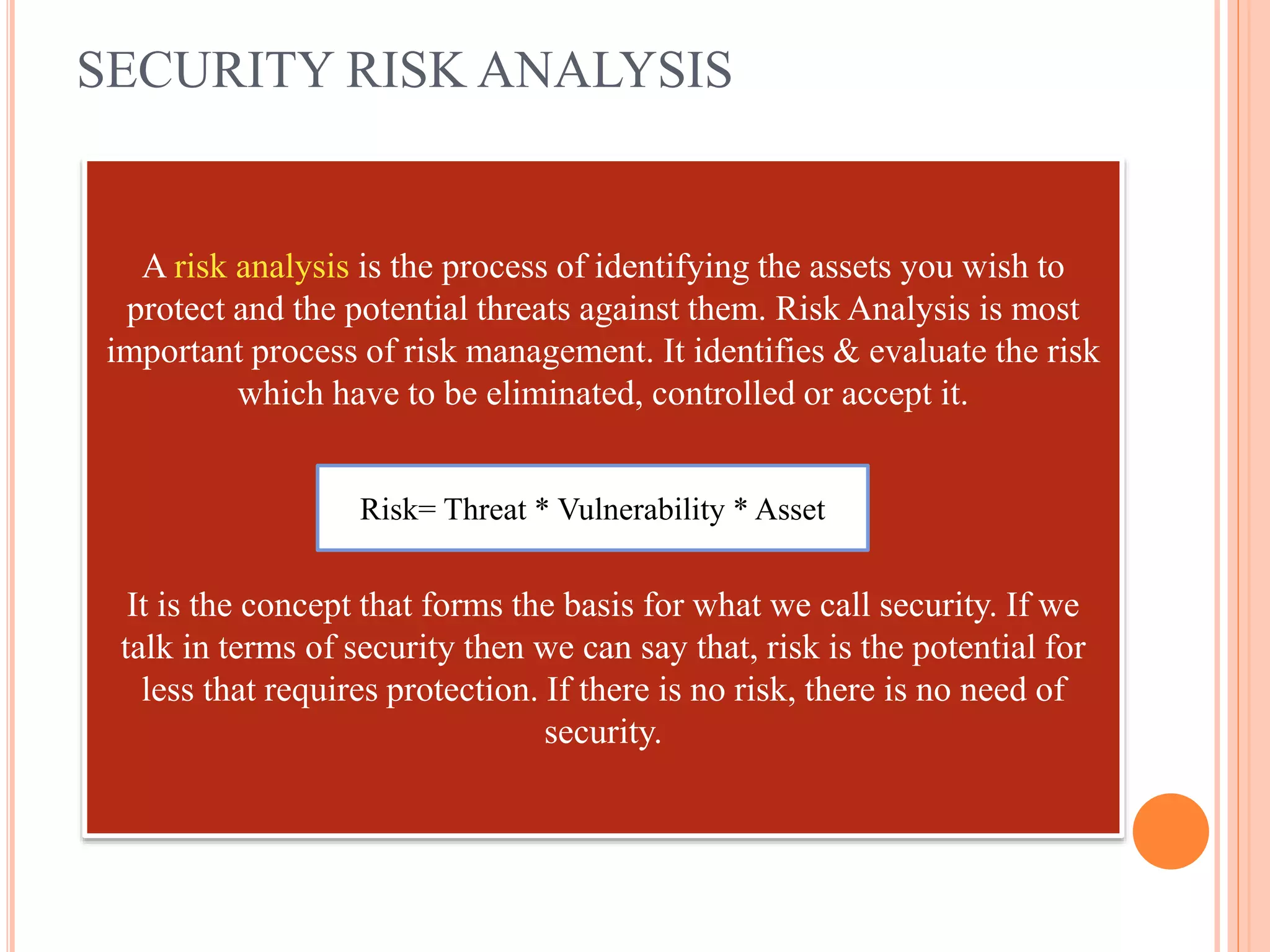 SECURITY RISK ANALYSIS
A risk analysis is the process of identifying the assets you wish to
protect and the potential threats against them. Risk Analysis is most
important process of risk management. It identifies & evaluate the risk
which have to be eliminated, controlled or accept it.
It is the concept that forms the basis for what we call security. If we
talk in terms of security then we can say that, risk is the potential for
less that requires protection. If there is no risk, there is no need of
security.
Risk= Threat * Vulnerability * Asset
 