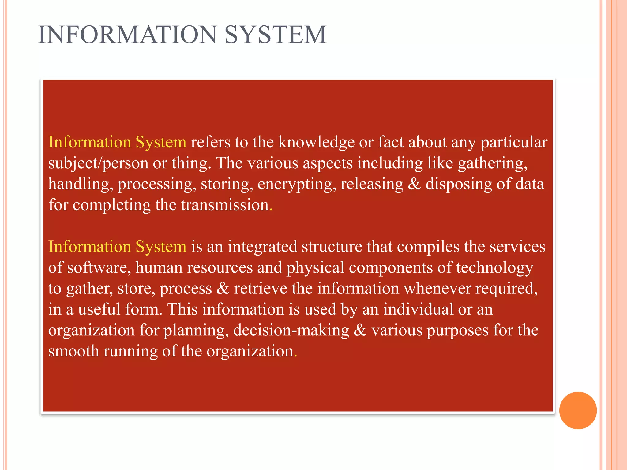 INFORMATION SYSTEM
Information System refers to the knowledge or fact about any particular
subject/person or thing. The various aspects including like gathering,
handling, processing, storing, encrypting, releasing & disposing of data
for completing the transmission.
Information System is an integrated structure that compiles the services
of software, human resources and physical components of technology
to gather, store, process & retrieve the information whenever required,
in a useful form. This information is used by an individual or an
organization for planning, decision-making & various purposes for the
smooth running of the organization.
 