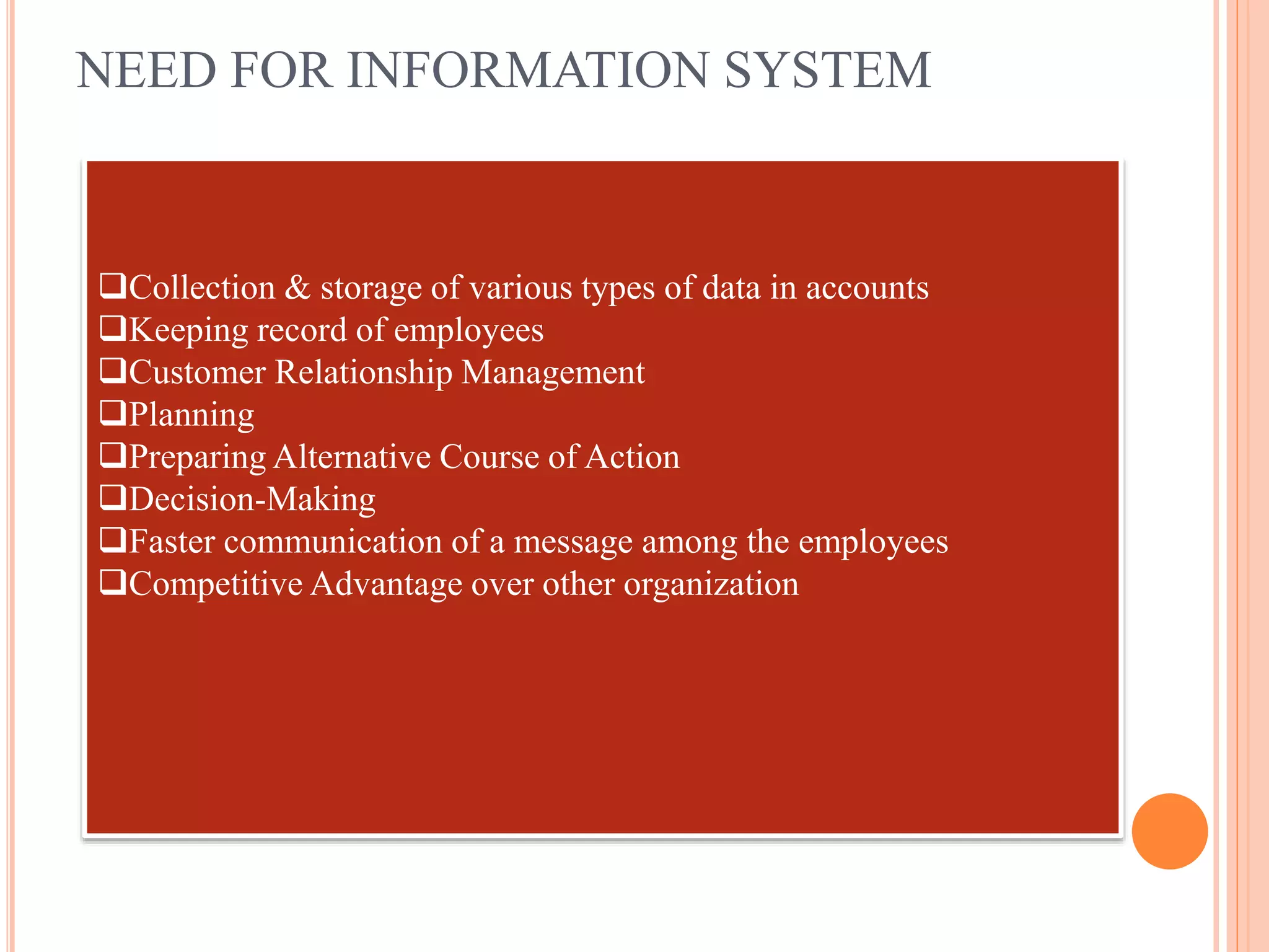 NEED FOR INFORMATION SYSTEM
Collection & storage of various types of data in accounts
Keeping record of employees
Customer Relationship Management
Planning
Preparing Alternative Course of Action
Decision-Making
Faster communication of a message among the employees
Competitive Advantage over other organization
 