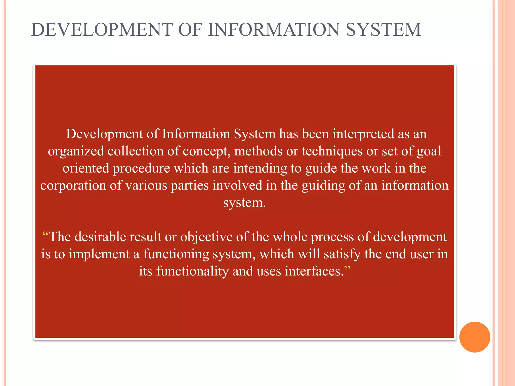 DEVELOPMENT OF INFORMATION SYSTEM
Development of Information System has been interpreted as an
organized collection of concept, methods or techniques or set of goal
oriented procedure which are intending to guide the work in the
corporation of various parties involved in the guiding of an information
system.
“The desirable result or objective of the whole process of development
is to implement a functioning system, which will satisfy the end user in
its functionality and uses interfaces.”
 