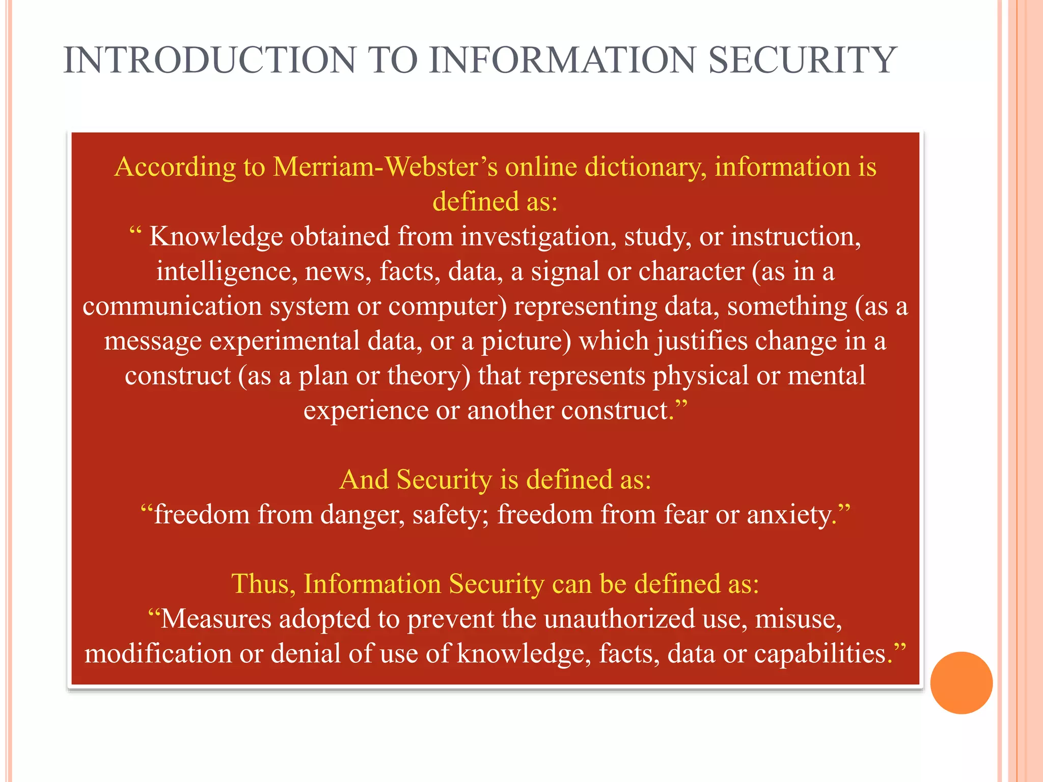 INTRODUCTION TO INFORMATION SECURITY
According to Merriam-Webster’s online dictionary, information is
defined as:
“ Knowledge obtained from investigation, study, or instruction,
intelligence, news, facts, data, a signal or character (as in a
communication system or computer) representing data, something (as a
message experimental data, or a picture) which justifies change in a
construct (as a plan or theory) that represents physical or mental
experience or another construct.”
And Security is defined as:
“freedom from danger, safety; freedom from fear or anxiety.”
Thus, Information Security can be defined as:
“Measures adopted to prevent the unauthorized use, misuse,
modification or denial of use of knowledge, facts, data or capabilities.”
 