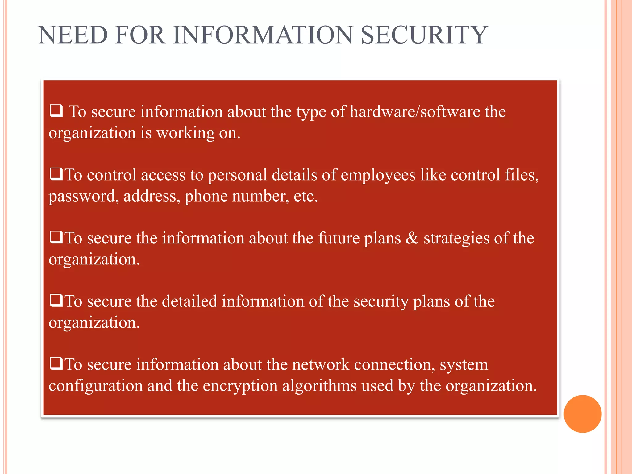 NEED FOR INFORMATION SECURITY
 To secure information about the type of hardware/software the
organization is working on.
To control access to personal details of employees like control files,
password, address, phone number, etc.
To secure the information about the future plans & strategies of the
organization.
To secure the detailed information of the security plans of the
organization.
To secure information about the network connection, system
configuration and the encryption algorithms used by the organization.
 
