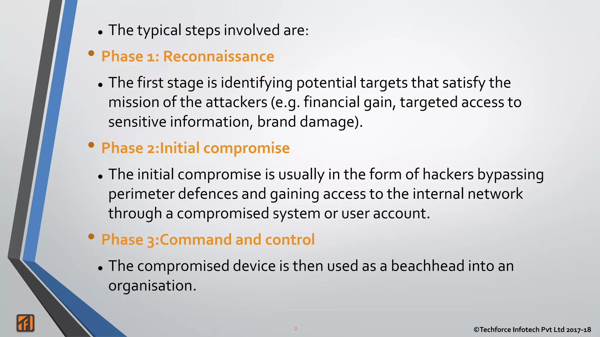 2 ©Techforce Infotech Pvt Ltd 2017-18
 The typical steps involved are:
• Phase 1: Reconnaissance
 The first stage is identifying potential targets that satisfy the
mission of the attackers (e.g. financial gain, targeted access to
sensitive information, brand damage).
• Phase 2:Initial compromise
 The initial compromise is usually in the form of hackers bypassing
perimeter defences and gaining access to the internal network
through a compromised system or user account.
• Phase 3:Command and control
 The compromised device is then used as a beachhead into an
organisation.
 