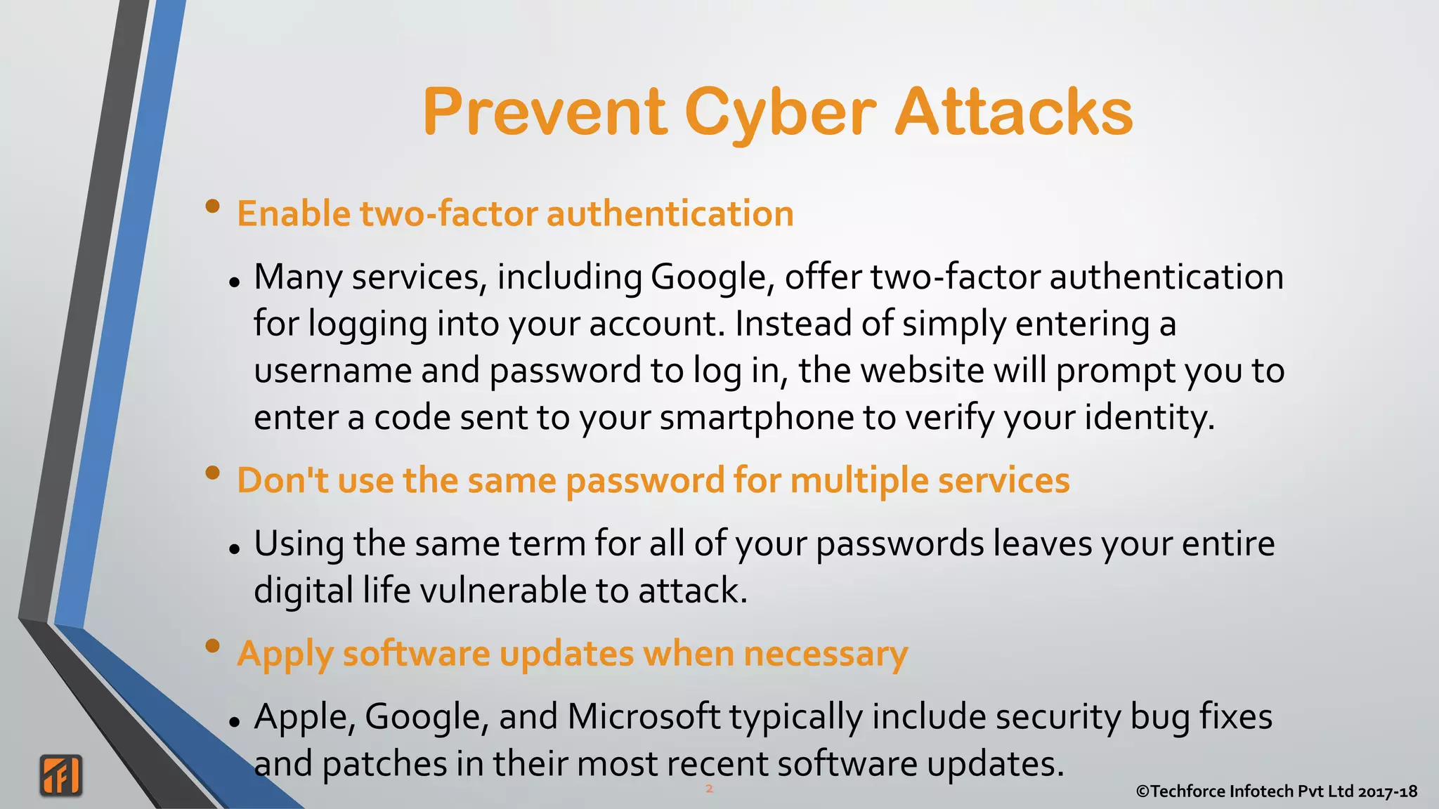 2 ©Techforce Infotech Pvt Ltd 2017-18
• Enable two-factor authentication
 Many services, including Google, offer two-factor authentication
for logging into your account. Instead of simply entering a
username and password to log in, the website will prompt you to
enter a code sent to your smartphone to verify your identity.
• Don't use the same password for multiple services
 Using the same term for all of your passwords leaves your entire
digital life vulnerable to attack.
• Apply software updates when necessary
 Apple, Google, and Microsoft typically include security bug fixes
and patches in their most recent software updates.
Prevent Cyber Attacks
 
