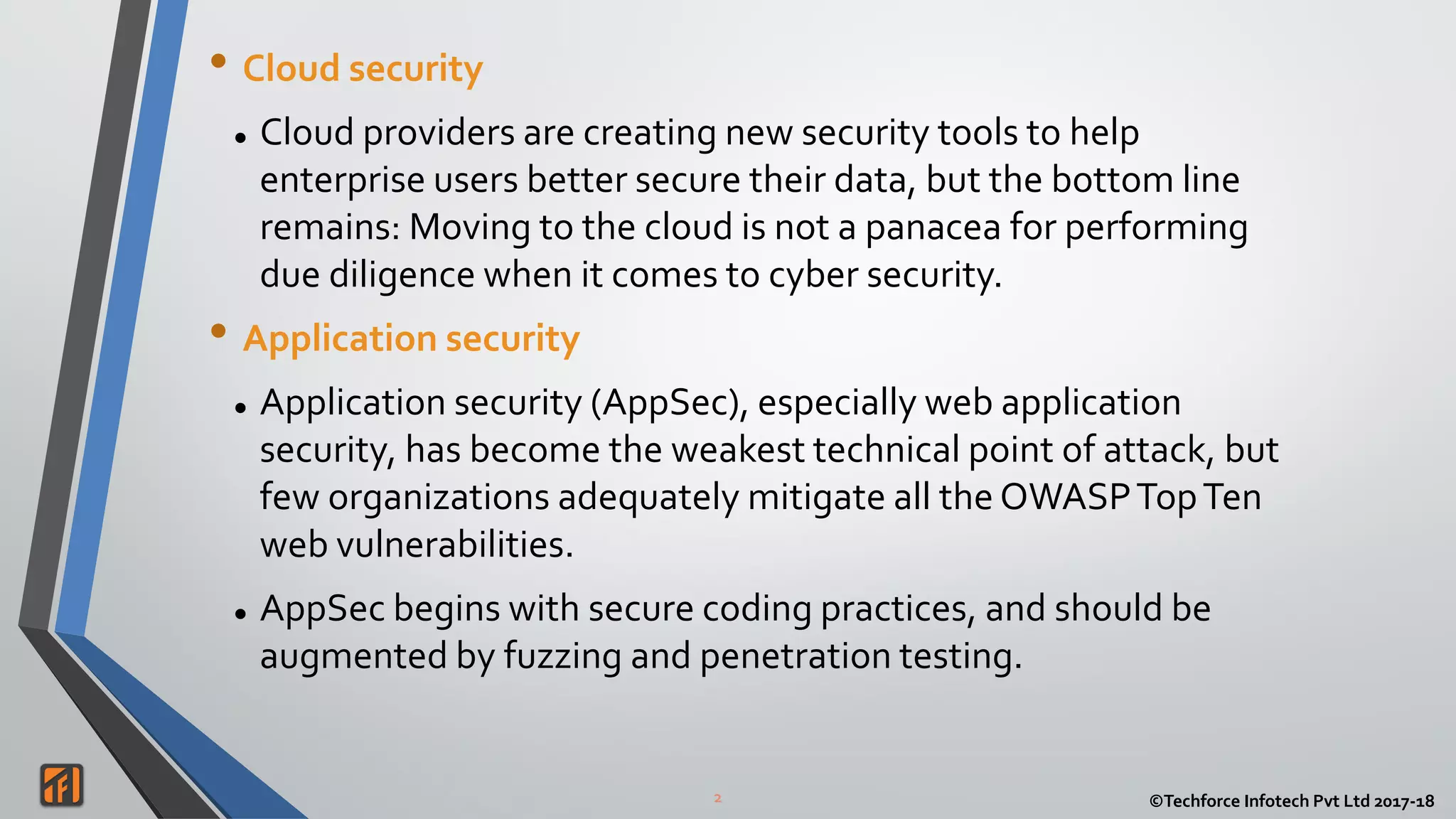 2 ©Techforce Infotech Pvt Ltd 2017-18
• Cloud security
 Cloud providers are creating new security tools to help
enterprise users better secure their data, but the bottom line
remains: Moving to the cloud is not a panacea for performing
due diligence when it comes to cyber security.
• Application security
 Application security (AppSec), especially web application
security, has become the weakest technical point of attack, but
few organizations adequately mitigate all the OWASPTopTen
web vulnerabilities.
 AppSec begins with secure coding practices, and should be
augmented by fuzzing and penetration testing.
 