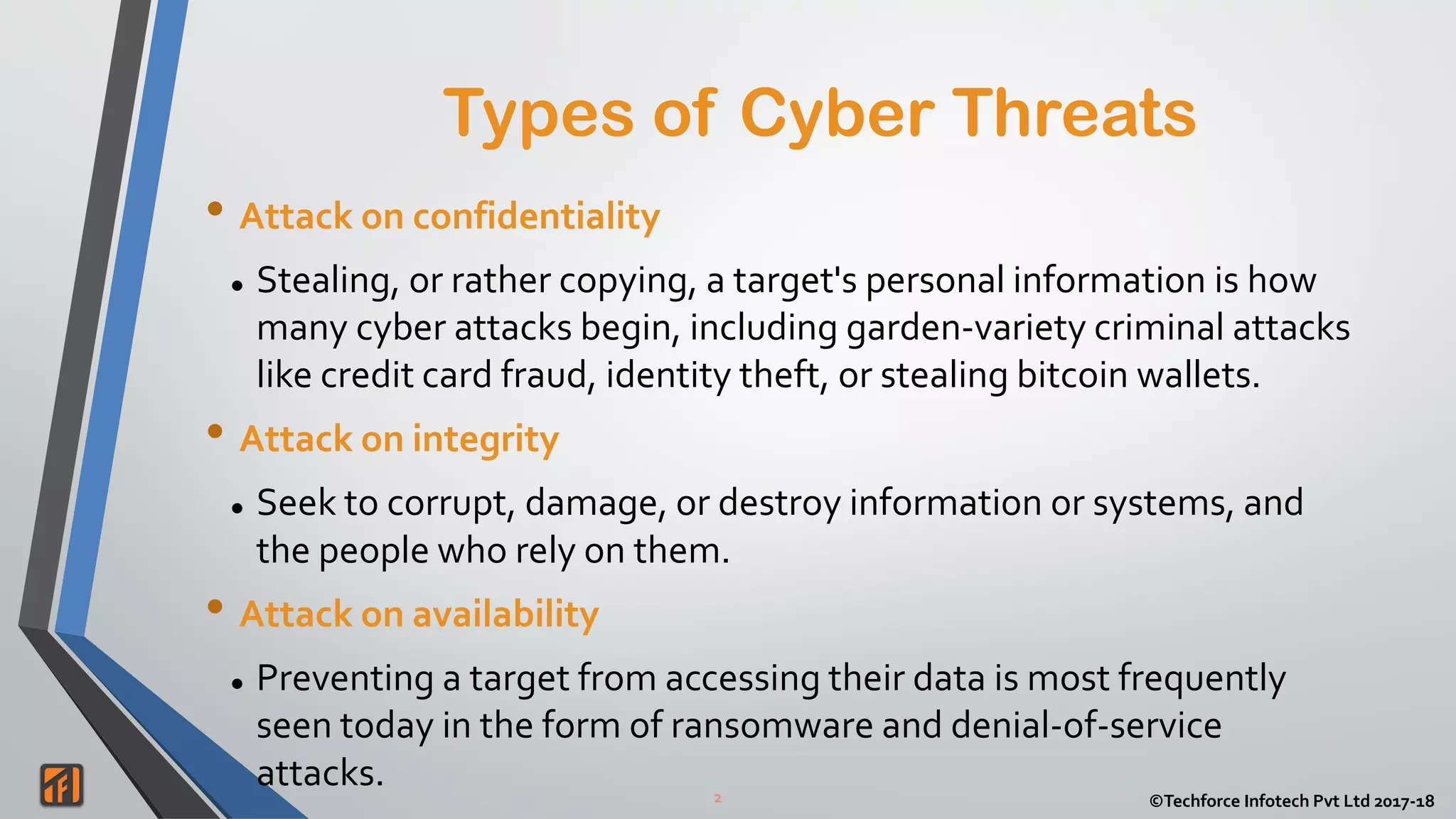 2 ©Techforce Infotech Pvt Ltd 2017-18
• Attack on confidentiality
 Stealing, or rather copying, a target's personal information is how
many cyber attacks begin, including garden-variety criminal attacks
like credit card fraud, identity theft, or stealing bitcoin wallets.
• Attack on integrity
 Seek to corrupt, damage, or destroy information or systems, and
the people who rely on them.
• Attack on availability
 Preventing a target from accessing their data is most frequently
seen today in the form of ransomware and denial-of-service
attacks.
Types of Cyber Threats
 