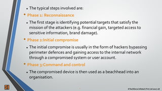 2 ©Techforce Infotech Pvt Ltd 2017-18
 The typical steps involved are:
• Phase 1: Reconnaissance
 The first stage is identifying potential targets that satisfy the
mission of the attackers (e.g. financial gain, targeted access to
sensitive information, brand damage).
• Phase 2:Initial compromise
 The initial compromise is usually in the form of hackers bypassing
perimeter defences and gaining access to the internal network
through a compromised system or user account.
• Phase 3:Command and control
 The compromised device is then used as a beachhead into an
organisation.
 