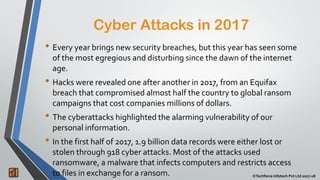 2 ©Techforce Infotech Pvt Ltd 2017-18
• Every year brings new security breaches, but this year has seen some
of the most egregious and disturbing since the dawn of the internet
age.
• Hacks were revealed one after another in 2017, from an Equifax
breach that compromised almost half the country to global ransom
campaigns that cost companies millions of dollars.
• The cyberattacks highlighted the alarming vulnerability of our
personal information.
• In the first half of 2017, 1.9 billion data records were either lost or
stolen through 918 cyber attacks. Most of the attacks used
ransomware, a malware that infects computers and restricts access
to files in exchange for a ransom.
Cyber Attacks in 2017
 