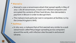 2 ©Techforce Infotech Pvt Ltd 2017-18
• WannaCry
 WannaCry was a ransomware attack that spread rapidly in May of
2017. Like all ransomware, it took over infected computers and
encrypted the contents of their hard drives, then demanded a
payment in Bitcoin in order to decrypt them.
 The malware took particular root in computers at facilities run by
the United Kingdom's NHS.
• NotPetya
 In July 2017, a malware that at first seemed very similar to a 2016
ransomware called Petya began spreading across computers
around the world, with infection sites focused in and around
Ukraine.
 