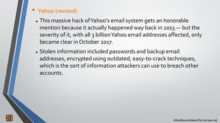 2 ©Techforce Infotech Pvt Ltd 2017-18
• Yahoo (revised)
 This massive hack ofYahoo's email system gets an honorable
mention because it actually happened way back in 2013 — but the
severity of it, with all 3 billionYahoo email addresses affected, only
became clear in October 2017.
 Stolen information included passwords and backup email
addresses, encrypted using outdated, easy-to-crack techniques,
which is the sort of information attackers can use to breach other
accounts.
 