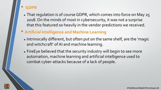2 ©Techforce Infotech Pvt Ltd 2017-182 ©Techforce Infotech Pvt Ltd 2017-18
• GDPR
 That regulation is of course GDPR, which comes into force on May 25
2018. On the minds of most in cybersecurity, it was not a surprise
that this featured so heavily in the vendor predictions we received.
• Artificial Intelligence and Machine Learning
 Intrinsically different, but often put on the same shelf, are the 'magic
and witchcraft' of AI and machine learning.
 FireEye believed that the security industry will begin to see more
automation, machine learning and artificial intelligence used to
combat cyber-attacks because of a lack of people.
 