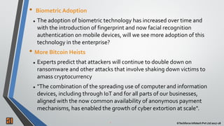 2 ©Techforce Infotech Pvt Ltd 2017-182 ©Techforce Infotech Pvt Ltd 2017-18
• Biometric Adoption
 The adoption of biometric technology has increased over time and
with the introduction of fingerprint and now facial recognition
authentication on mobile devices, will we see more adoption of this
technology in the enterprise?
• More Bitcoin Heists
 Experts predict that attackers will continue to double down on
ransomware and other attacks that involve shaking down victims to
amass cryptocurrency
 "The combination of the spreading use of computer and information
devices, including through IoT and for all parts of our businesses,
aligned with the now common availability of anonymous payment
mechanisms, has enabled the growth of cyber extortion at scale".
 