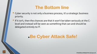 2 ©Techforce Infotech Pvt Ltd 2017-18
The Bottom line
2 ©Techforce Infotech Pvt Ltd 2017-18
• Cyber security is not only a business process, it's a strategic business
priority.
• If it isn't, then the chances are that it won't be taken seriously at the C-
level and instead will be seen as something that can and should be
delegated entirely to IT.
Be Cyber Attack Safe!
 