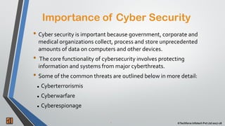 Importance of Cyber Security
2 ©Techforce Infotech Pvt Ltd 2017-18
• Cyber security is important because government, corporate and
medical organizations collect, process and store unprecedented
amounts of data on computers and other devices.
• The core functionality of cybersecurity involves protecting
information and systems from major cyberthreats.
• Some of the common threats are outlined below in more detail:
 Cyberterrorismis
 Cyberwarfare
 Cyberespionage
 