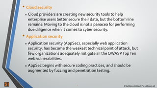 2 ©Techforce Infotech Pvt Ltd 2017-18
• Cloud security
 Cloud providers are creating new security tools to help
enterprise users better secure their data, but the bottom line
remains: Moving to the cloud is not a panacea for performing
due diligence when it comes to cyber security.
• Application security
 Application security (AppSec), especially web application
security, has become the weakest technical point of attack, but
few organizations adequately mitigate all the OWASPTopTen
web vulnerabilities.
 AppSec begins with secure coding practices, and should be
augmented by fuzzing and penetration testing.
 
