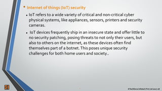 2 ©Techforce Infotech Pvt Ltd 2017-18
• Internet of things (IoT) security
 IoT refers to a wide variety of critical and non-critical cyber
physical systems, like appliances, sensors, printers and security
cameras.
 IoT devices frequently ship in an insecure state and offer little to
no security patching, posing threats to not only their users, but
also to others on the internet, as these devices often find
themselves part of a botnet.This poses unique security
challenges for both home users and society..
 