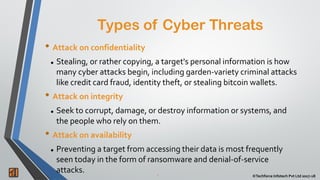 2 ©Techforce Infotech Pvt Ltd 2017-18
• Attack on confidentiality
 Stealing, or rather copying, a target's personal information is how
many cyber attacks begin, including garden-variety criminal attacks
like credit card fraud, identity theft, or stealing bitcoin wallets.
• Attack on integrity
 Seek to corrupt, damage, or destroy information or systems, and
the people who rely on them.
• Attack on availability
 Preventing a target from accessing their data is most frequently
seen today in the form of ransomware and denial-of-service
attacks.
Types of Cyber Threats
 