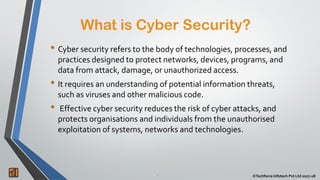 What is Cyber Security?
2 ©Techforce Infotech Pvt Ltd 2017-18
• Cyber security refers to the body of technologies, processes, and
practices designed to protect networks, devices, programs, and
data from attack, damage, or unauthorized access.
• It requires an understanding of potential information threats,
such as viruses and other malicious code.
• Effective cyber security reduces the risk of cyber attacks, and
protects organisations and individuals from the unauthorised
exploitation of systems, networks and technologies.
 