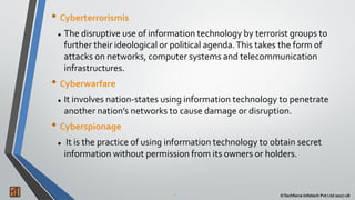 2 ©Techforce Infotech Pvt Ltd 2017-18
• Cyberterrorismis
 The disruptive use of information technology by terrorist groups to
further their ideological or political agenda.This takes the form of
attacks on networks, computer systems and telecommunication
infrastructures.
• Cyberwarfare
 It involves nation-states using information technology to penetrate
another nation’s networks to cause damage or disruption.
• Cyberspionage
 It is the practice of using information technology to obtain secret
information without permission from its owners or holders.
 