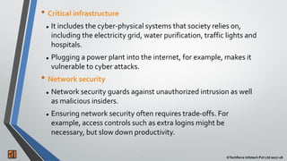 2 ©Techforce Infotech Pvt Ltd 2017-18
• Critical infrastructure
 It includes the cyber-physical systems that society relies on,
including the electricity grid, water purification, traffic lights and
hospitals.
 Plugging a power plant into the internet, for example, makes it
vulnerable to cyber attacks.
• Network security
 Network security guards against unauthorized intrusion as well
as malicious insiders.
 Ensuring network security often requires trade-offs. For
example, access controls such as extra logins might be
necessary, but slow down productivity.
 