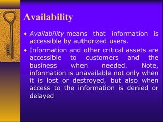 Availability
♦ Availability means that information is
accessible by authorized users.
♦ Information and other critical assets are
accessible to customers and the
business when needed. Note,
information is unavailable not only when
it is lost or destroyed, but also when
access to the information is denied or
delayed
 
