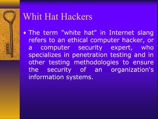 Whit Hat Hackers
♦ The term "white hat" in Internet slang
refers to an ethical computer hacker, or
a computer security expert, who
specializes in penetration testing and in
other testing methodologies to ensure
the security of an organization's
information systems.
 