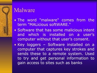 Malware
♦ The word "malware" comes from the
term "MALicious softWARE."
♦ Software that has some malicious intent
and which is installed on a user’s
computer without that user’s consent.
♦ Key loggers – Software installed on a
computer that captures key strokes and
sends these to a remote system. Used
to try and get personal information to
gain access to sites such as banks
 