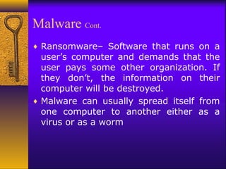 Malware Cont.
♦ Ransomware– Software that runs on a
user’s computer and demands that the
user pays some other organization. If
they don’t, the information on their
computer will be destroyed.
♦ Malware can usually spread itself from
one computer to another either as a
virus or as a worm
 