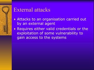 External attacks
♦ Attacks to an organisation carried out
by an external agent
♦ Requires either valid credentials or the
exploitation of some vulnerability to
gain access to the systems
 