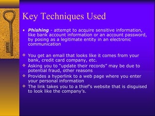 Key Techniques Used
♦ Phishing - attempt to acquire sensitive information,
like bank account information or an account password,
by posing as a legitimate entity in an electronic
communication
 You get an email that looks like it comes from your
bank, credit card company, etc.
 Asking you to “update their records” may be due to
potential fraud, other reasons
 Provides a hyperlink to a web page where you enter
your personal information
 The link takes you to a thief’s website that is disguised
to look like the company’s.
 