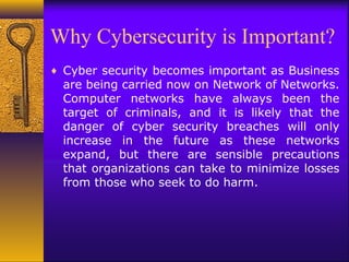 Why Cybersecurity is Important?
♦ Cyber security becomes important as Business
are being carried now on Network of Networks.
Computer networks have always been the
target of criminals, and it is likely that the
danger of cyber security breaches will only
increase in the future as these networks
expand, but there are sensible precautions
that organizations can take to minimize losses
from those who seek to do harm.
 