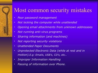 Most common security mistakes
• Poor password management
• Not locking the computer while unattended
• Opening email attachments from unknown addressees
• Not running anti-virus programs
• Sharing information (and machines)
• Not reporting security violations
• Unattended Paper Documents
• Unprotected Electronic Data (while at rest and in
motion).E.g: Emails, USB’s, CD’s, etc..
• Improper Information Handling
• Passing of information over Phone.
 