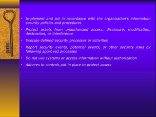 • Implement and act in accordance with the organization’s information
security policies and procedures
• Protect assets from unauthorized access, disclosure, modification,
destruction, or interference
• Execute defined security processes or activities
• Report security events, potential events, or other security risks by
following approved processes
• Do not use systems or access information without authorization
• Adheres to controls put in place to protect assets
 
