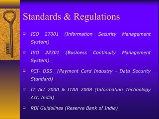 Standards & Regulations
 ISO 27001 (Information Security Management
System)
 ISO 22301 (Business Continuity Management
System)
 PCI- DSS (Payment Card Industry - Data Security
Standard)
 IT Act 2000 & ITAA 2008 (Information Technology
Act, India)
 RBI Guidelines (Reserve Bank of India)
 