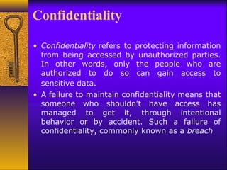 Confidentiality
♦ Confidentiality refers to protecting information
from being accessed by unauthorized parties.
In other words, only the people who are
authorized to do so can gain access to
sensitive data.
♦ A failure to maintain confidentiality means that
someone who shouldn't have access has
managed to get it, through intentional
behavior or by accident. Such a failure of
confidentiality, commonly known as a breach
 