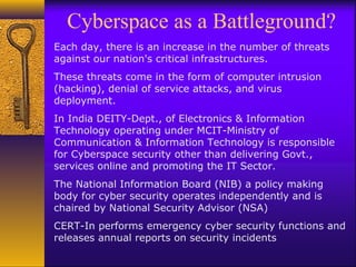 Cyberspace as a Battleground?
Each day, there is an increase in the number of threats
against our nation's critical infrastructures.
These threats come in the form of computer intrusion
(hacking), denial of service attacks, and virus
deployment.
In India DEITY-Dept., of Electronics & Information
Technology operating under MCIT-Ministry of
Communication & Information Technology is responsible
for Cyberspace security other than delivering Govt.,
services online and promoting the IT Sector.
The National Information Board (NIB) a policy making
body for cyber security operates independently and is
chaired by National Security Advisor (NSA)
CERT-In performs emergency cyber security functions and
releases annual reports on security incidents
 