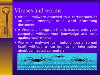 Viruses and worms
♦ Virus – malware attached to a carrier such as
an email message or a word processing
document
♦ A Virus is a “program that is loaded onto your
computer without your knowledge and runs
against your wishes
♦ Worm – malware can autonomously spread
itself without a carrier, using information
about connected computers
 