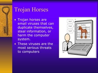 Trojan Horses
♦ Trojan horses are
email viruses that can
duplicate themselves,
steal information, or
harm the computer
system.
♦ These viruses are the
most serious threats
to computers
 