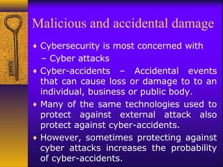 Malicious and accidental damage
♦ Cybersecurity is most concerned with
– Cyber attacks
♦ Cyber-accidents – Accidental events
that can cause loss or damage to to an
individual, business or public body.
♦ Many of the same technologies used to
protect against external attack also
protect against cyber-accidents.
♦ However, sometimes protecting against
cyber attacks increases the probability
of cyber-accidents.
 