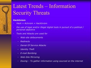Latest Trends – Information
Security Threats
Hacktivism
- Hack + Activism = Hacktivism
- the use of legal and/or illegal digital tools in pursuit of a political /
personal objective
- Tools and Attacks are used for
- Web-site defacements
- Redirects
- Denial Of Service Attacks
- Identity Theft
- E-mail Bombing
- Web-Site Mirroring
- Doxing – To gather information using sourced on the internet
 