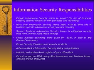 Information Security Responsibilities
• Engage Information Security teams to support the line of business,
enabling secure solutions for new processes and technology
• Work with Information Security teams RISO, RISI to drive line of
business-specific information security metrics reporting
• Support Regional Information Security teams in mitigating security
risks from Internal Audit report findings
• Follow business continuity plans given by bank, in case of any
disaster/ emergency.
• Report Security Violations and security incidents
• Adhere to Bank’s Information Security Policy and guidelines
• Maintain and update Asset register of your office/dept
• Extend support to RISO during Risk Assessment and Business Impact
Analysis of your office/dept
 
