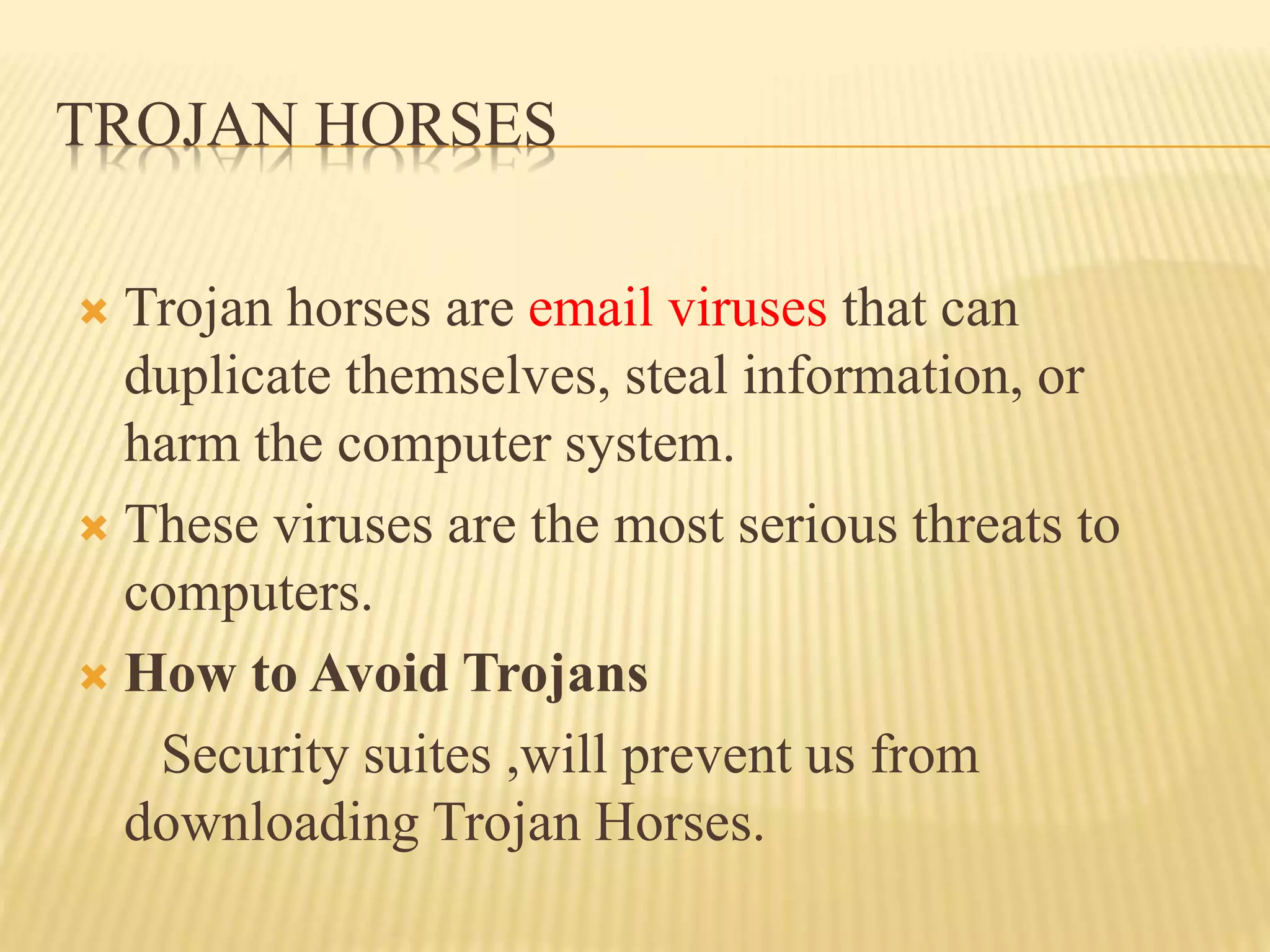 TROJAN HORSES
 Trojan horses are email viruses that can
duplicate themselves, steal information, or
harm the computer system.
 These viruses are the most serious threats to
computers.
 How to Avoid Trojans
Security suites ,will prevent us from
downloading Trojan Horses.
 