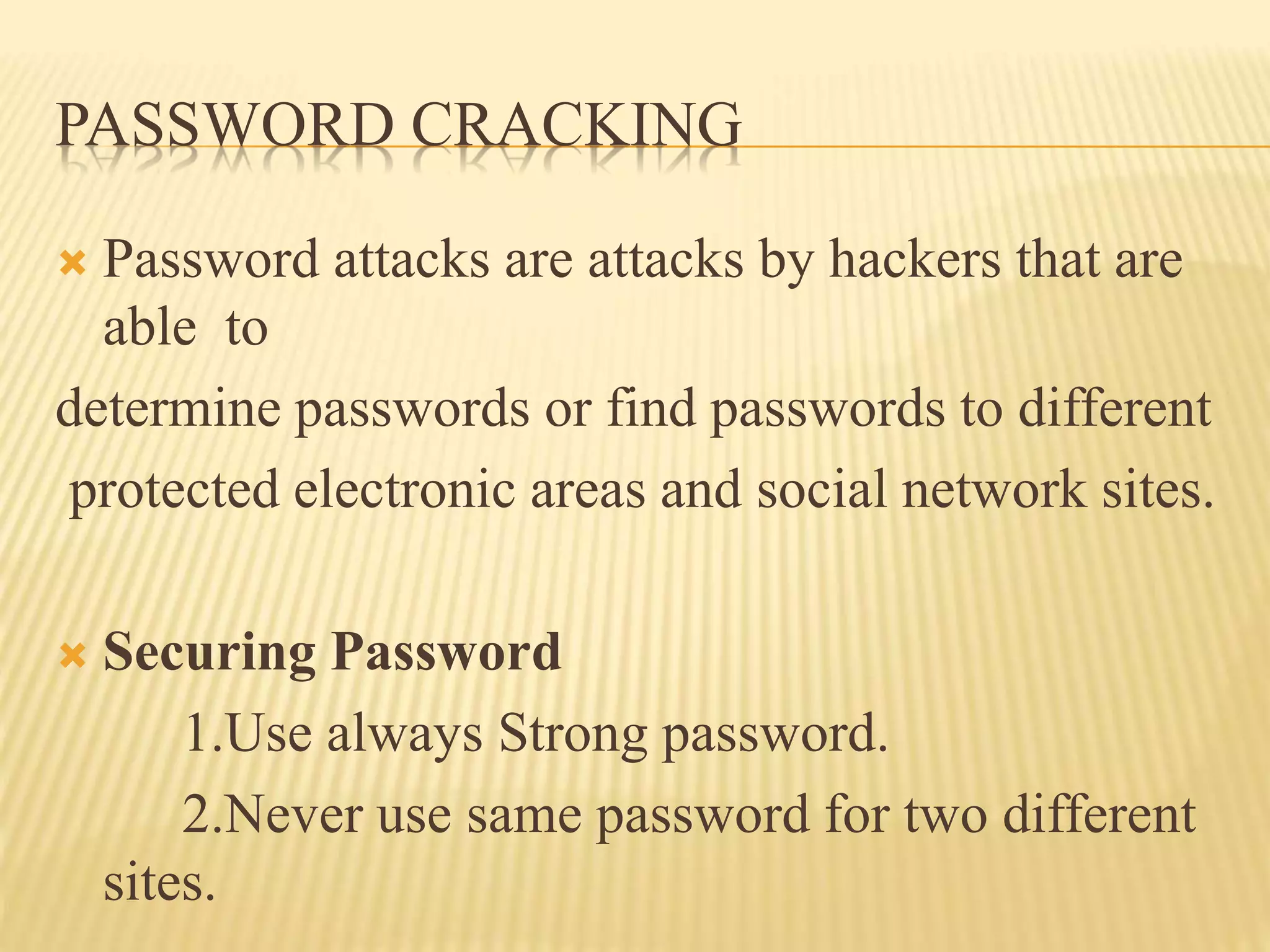 PASSWORD CRACKING
 Password attacks are attacks by hackers that are
able to
determine passwords or find passwords to different
protected electronic areas and social network sites.
 Securing Password
1.Use always Strong password.
2.Never use same password for two different
sites.
 
