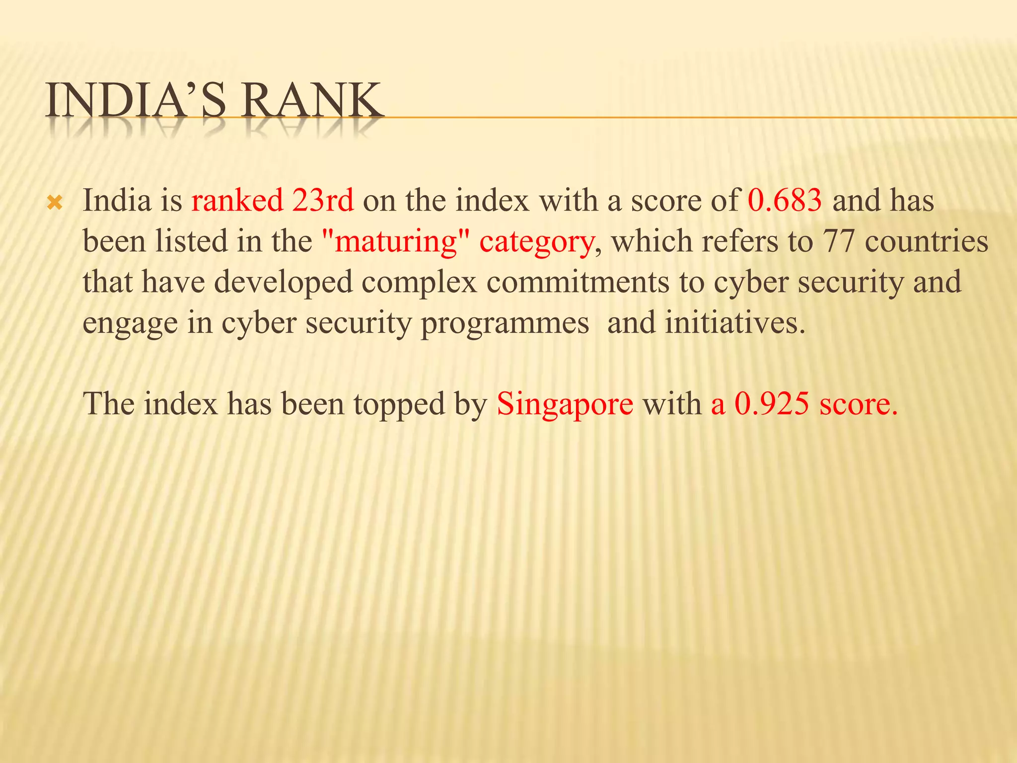 INDIA’S RANK
 India is ranked 23rd on the index with a score of 0.683 and has
been listed in the "maturing" category, which refers to 77 countries
that have developed complex commitments to cyber security and
engage in cyber security programmes and initiatives.
The index has been topped by Singapore with a 0.925 score.
 