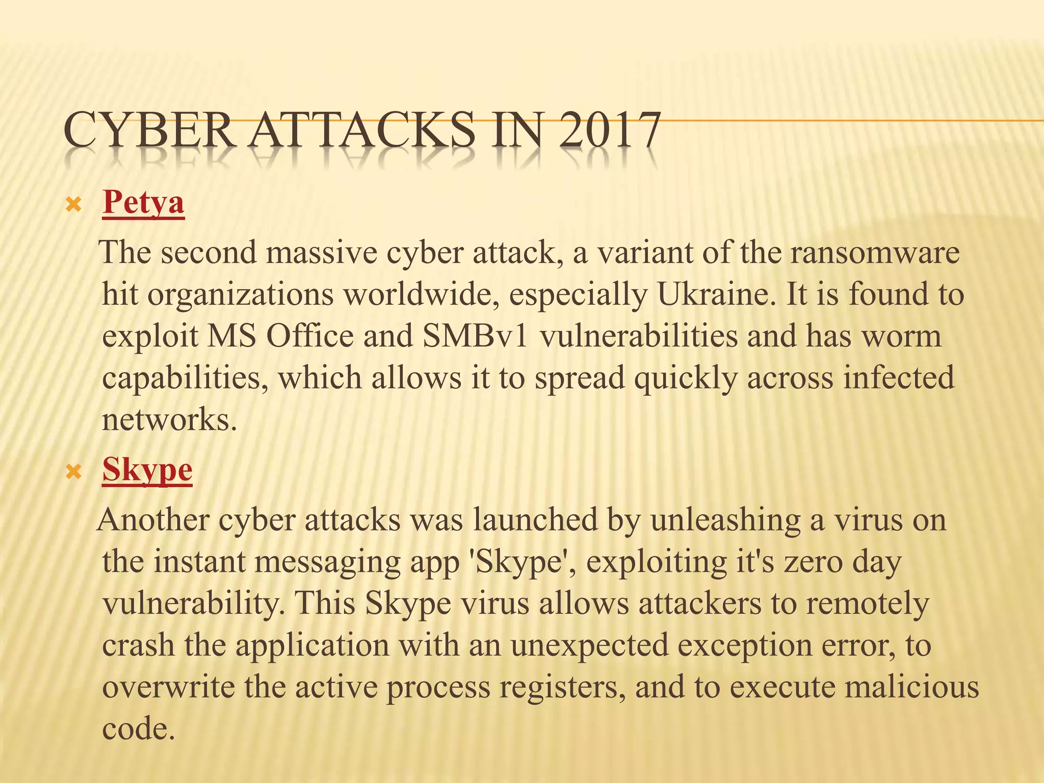 CYBER ATTACKS IN 2017
 Petya
The second massive cyber attack, a variant of the ransomware
hit organizations worldwide, especially Ukraine. It is found to
exploit MS Office and SMBv1 vulnerabilities and has worm
capabilities, which allows it to spread quickly across infected
networks.
 Skype
Another cyber attacks was launched by unleashing a virus on
the instant messaging app 'Skype', exploiting it's zero day
vulnerability. This Skype virus allows attackers to remotely
crash the application with an unexpected exception error, to
overwrite the active process registers, and to execute malicious
code.
 