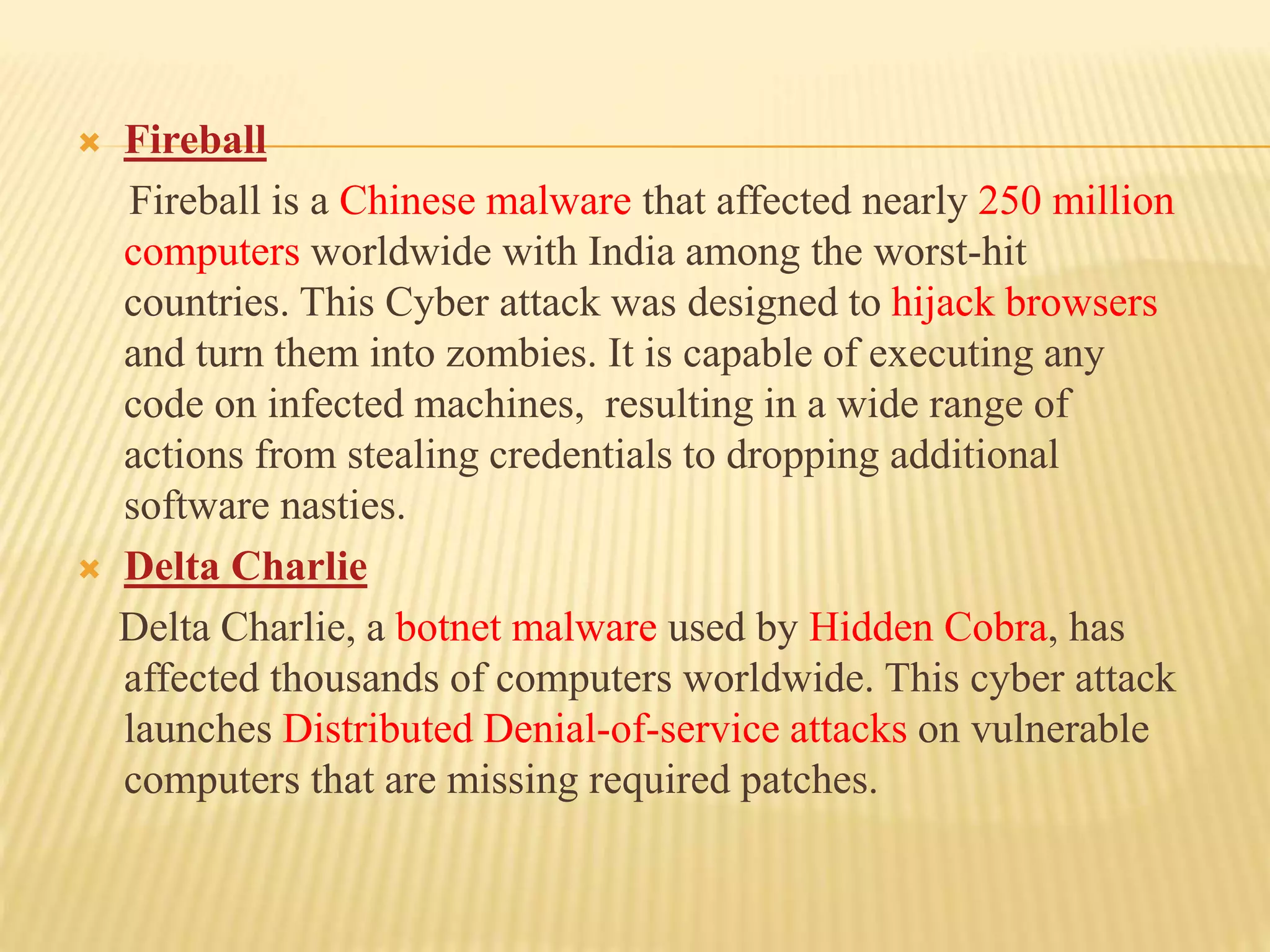  Fireball
Fireball is a Chinese malware that affected nearly 250 million
computers worldwide with India among the worst-hit
countries. This Cyber attack was designed to hijack browsers
and turn them into zombies. It is capable of executing any
code on infected machines, resulting in a wide range of
actions from stealing credentials to dropping additional
software nasties.
 Delta Charlie
Delta Charlie, a botnet malware used by Hidden Cobra, has
affected thousands of computers worldwide. This cyber attack
launches Distributed Denial-of-service attacks on vulnerable
computers that are missing required patches.
 