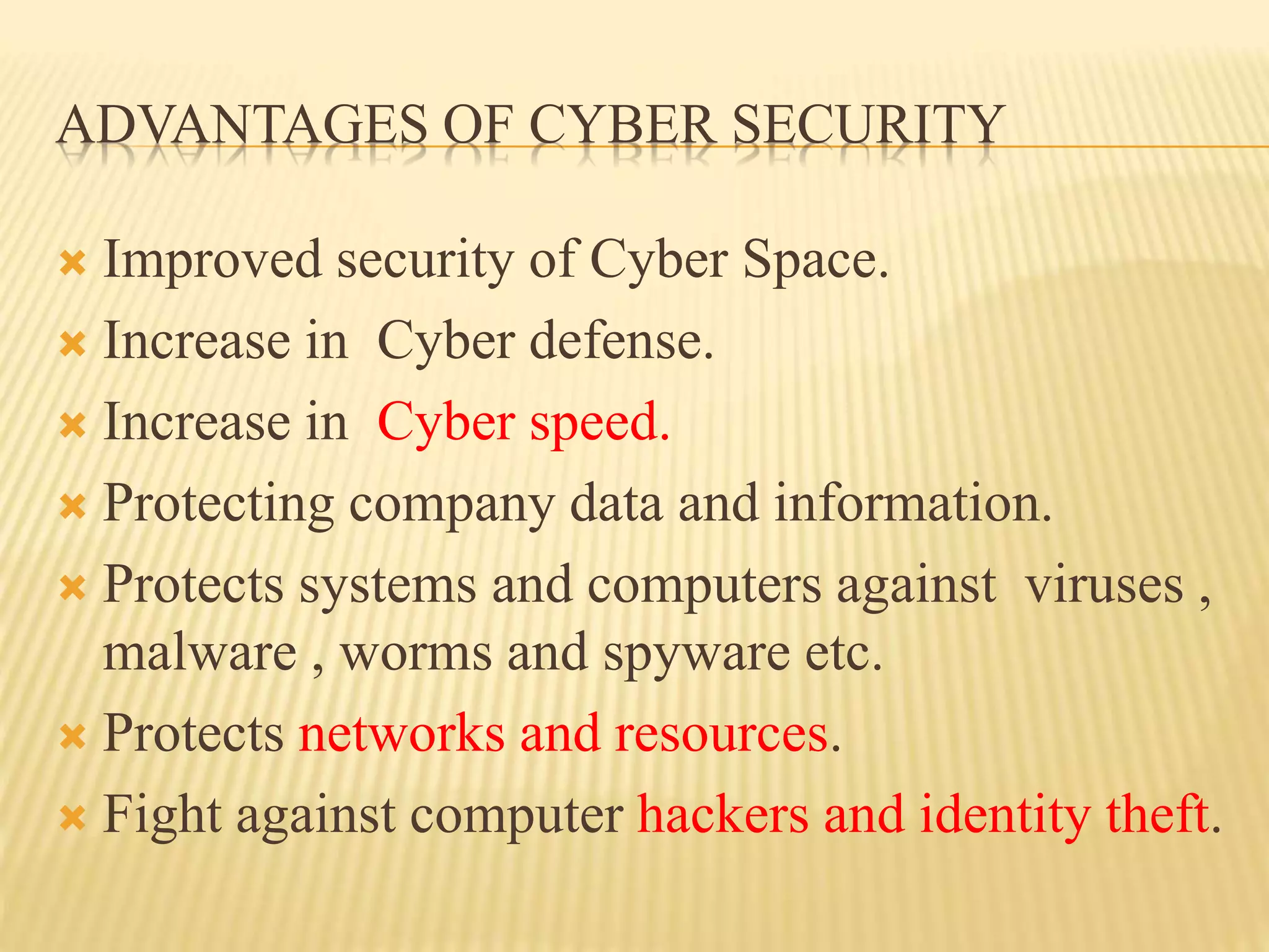 ADVANTAGES OF CYBER SECURITY
 Improved security of Cyber Space.
 Increase in Cyber defense.
 Increase in Cyber speed.
 Protecting company data and information.
 Protects systems and computers against viruses ,
malware , worms and spyware etc.
 Protects networks and resources.
 Fight against computer hackers and identity theft.
 